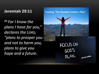 Jeremiah 29:11
11 For I know the
plans I have for you,”
declares the LORD,
“plans to prosper you
and not to harm you,
plans to give you
hope and a future.
 