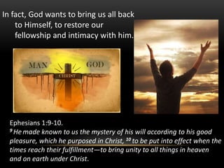 In fact, God wants to bring us all back
to Himself, to restore our
fellowship and intimacy with him.
Ephesians 1:9-10.
9 He made known to us the mystery of his will according to his good
pleasure, which he purposed in Christ, 10 to be put into effect when the
times reach their fulfillment—to bring unity to all things in heaven
and on earth under Christ.
 