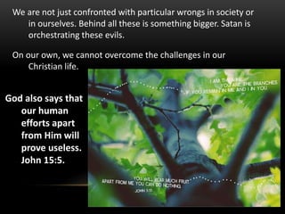 We are not just confronted with particular wrongs in society or
in ourselves. Behind all these is something bigger. Satan is
orchestrating these evils.
On our own, we cannot overcome the challenges in our
Christian life.
God also says that
our human
efforts apart
from Him will
prove useless.
John 15:5.
 