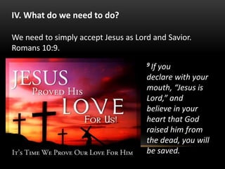 9 If you
declare with your
mouth, “Jesus is
Lord,” and
believe in your
heart that God
raised him from
the dead, you will
be saved.
IV. What do we need to do?
We need to simply accept Jesus as Lord and Savior.
Romans 10:9.
 