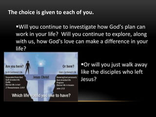 The choice is given to each of you.
Will you continue to investigate how God's plan can
work in your life? Will you continue to explore, along
with us, how God's love can make a difference in your
life?
Or will you just walk away
like the disciples who left
Jesus?
 