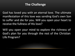 The Challenge
God has loved you with an eternal love. The ultimate
manifestation of this love was sending God's own Son
to suffer and die for you. Will you open your heart to
receive the fullness of His love?
Will you open your mind to explore the richness of
God's plan for you through the rest of the Christian
Life Program?
 