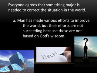 Everyone agrees that something major is
needed to correct the situation in the world.
a. Man has made various efforts to improve
the world, but their efforts are not
succeeding because these are not
based on God’s wisdom.
 