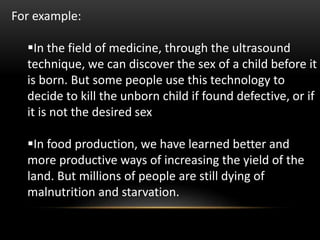 For example:
In the field of medicine, through the ultrasound
technique, we can discover the sex of a child before it
is born. But some people use this technology to
decide to kill the unborn child if found defective, or if
it is not the desired sex
In food production, we have learned better and
more productive ways of increasing the yield of the
land. But millions of people are still dying of
malnutrition and starvation.
 
