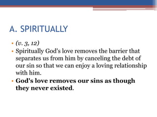 A. SPIRITUALLY
• (v. 3, 12)
• Spiritually God's love removes the barrier that
separates us from him by canceling the debt of
our sin so that we can enjoy a loving relationship
with him.
• God's love removes our sins as though
they never existed.
 