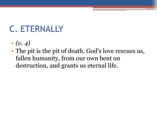 C. ETERNALLY
• (v. 4)
• The pit is the pit of death. God's love rescues us,
fallen humanity, from our own bent on
destruction, and grants us eternal life.
 