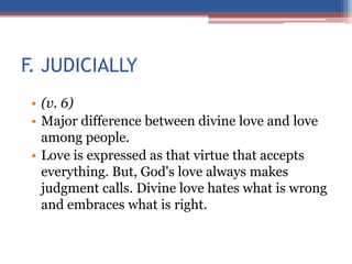 F. JUDICIALLY
• (v. 6)
• Major difference between divine love and love
among people.
• Love is expressed as that virtue that accepts
everything. But, God's love always makes
judgment calls. Divine love hates what is wrong
and embraces what is right.
 