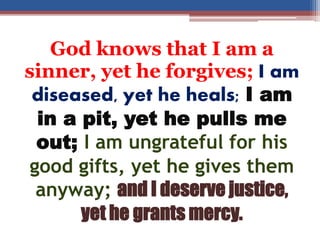 God knows that I am a
sinner, yet he forgives; I am
diseased, yet he heals; I am
in a pit, yet he pulls me
out; I am ungrateful for his
good gifts, yet he gives them
anyway; and I deserve justice,
yet he grants mercy.
 