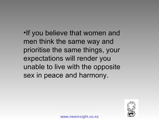 If you believe that women and men think the same way and prioritise the same things, your expectations will render you unable to live with the opposite sex in peace and harmony. www.newinsight.co.nz 