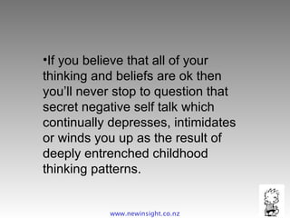 If you believe that all of your thinking and beliefs are ok then you’ll never stop to question that secret negative self talk which continually depresses, intimidates or winds you up as the result of deeply entrenched childhood thinking patterns. www.newinsight.co.nz 