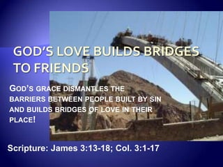 God’s Love Builds Bridges to Friends God’s grace dismantles the barriers between people built by sin and builds bridges of love in their place! Scripture: James 3:13-18; Col. 3:1-17 