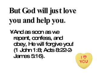 But God will just love you and help you. And as soon as we repent, confess, and obey, He will forgive you! (1 John 1:8; Acts 8:22-24; James 5:16). 