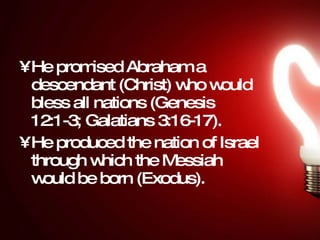 He promised Abraham a descendant (Christ) who would bless all nations (Genesis 12:1-3; Galatians 3:16-17).  He produced the nation of Israel through which the Messiah would be born (Exodus).  