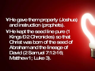 He gave them property (Joshua) and instruction (prophets).  He kept the seed line pure (1 Kings – 2 Chronicles) so that Christ was born of the seed of Abraham and the lineage of David (2 Samuel 7:12-16; Matthew 1; Luke 3).  