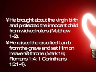 He brought about the virgin birth and protected the innocent child from wicked rulers (Matthew 1-2).  He raised the crucified Lamb from the grave and set Him on heaven’s throne (Mark 16; Romans 1:4; 1 Corinthians 15:1-4).  