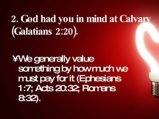 2. God had you in mind at Calvary (Galatians 2:20).   We generally value something by how much we must pay for it (Ephesians 1:7; Acts 20:32; Romans 8:32). 