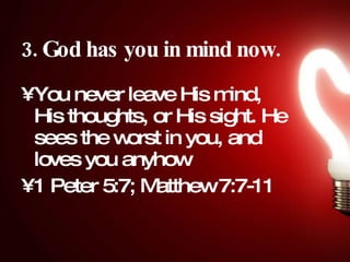 3. God has you in mind now.   You never leave His mind, His thoughts, or His sight. He sees the worst in you, and loves you anyhow  1 Peter 5:7; Matthew 7:7-11 