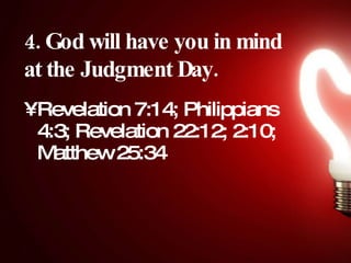 4. God will have you in mind at the Judgment Day.   Revelation 7:14; Philippians 4:3; Revelation 22:12; 2:10; Matthew 25:34  