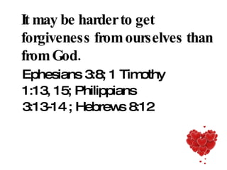 It may be harder to get forgiveness from ourselves than from God. Ephesians 3:8; 1 Timothy 1:13, 15; Philippians 3:13-14 ; Hebrews 8:12 