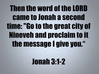Then the word of the LORD
came to Jonah a second
time: "Go to the great city of
Nineveh and proclaim to it
the message I g...