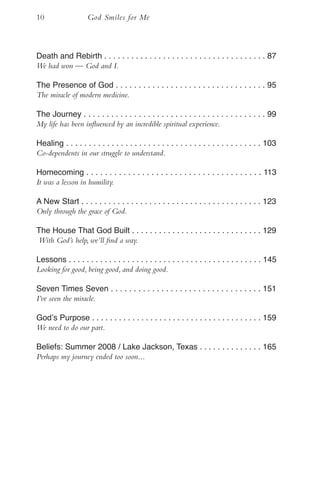 10                  God Smiles for Me



Death and Rebirth . . . . . . . . . . . . . . . . . . . . . . . . . . . . . . . . . . . . 87
We had won — God and I.

The Presence of God . . . . . . . . . . . . . . . . . . . . . . . . . . . . . . . . . 95
The miracle of modern medicine.

The Journey . . . . . . . . . . . . . . . . . . . . . . . . . . . . . . . . . . . . . . . . 99
My life has been influenced by an incredible spiritual experience.

Healing . . . . . . . . . . . . . . . . . . . . . . . . . . . . . . . . . . . . . . . . . . . 103
Co-dependents in our struggle to understand.

Homecoming . . . . . . . . . . . . . . . . . . . . . . . . . . . . . . . . . . . . . . 113
It was a lesson in humility.

A New Start . . . . . . . . . . . . . . . . . . . . . . . . . . . . . . . . . . . . . . . . 123
Only through the grace of God.

The House That God Built . . . . . . . . . . . . . . . . . . . . . . . . . . . . . 129
With God’s help, we’ll find a way.

Lessons . . . . . . . . . . . . . . . . . . . . . . . . . . . . . . . . . . . . . . . . . . . 145
Looking for good, being good, and doing good.

Seven Times Seven . . . . . . . . . . . . . . . . . . . . . . . . . . . . . . . . . 151
I’ve seen the miracle.

God’s Purpose . . . . . . . . . . . . . . . . . . . . . . . . . . . . . . . . . . . . . . 159
We need to do our part.

Beliefs: Summer 2008 / Lake Jackson, Texas . . . . . . . . . . . . . . 165
Perhaps my journey ended too soon...
 