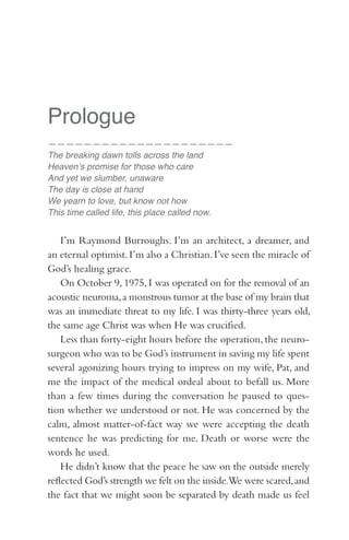 Prologue
—————————————————————
The breaking dawn tolls across the land
Heaven’s promise for those who care
And yet we slumber, unaware
The day is close at hand
We yearn to love, but know not how
This time called life, this place called now.


    I’m Raymond Burroughs. I’m an architect, a dreamer, and
an eternal optimist. I’m also a Christian. I’ve seen the miracle of
God’s healing grace.
    On October 9, 1975, I was operated on for the removal of an
acoustic neuroma, a monstrous tumor at the base of my brain that
was an immediate threat to my life. I was thirty-three years old,
the same age Christ was when He was crucified.
    Less than forty-eight hours before the operation, the neuro-
surgeon who was to be God’s instrument in saving my life spent
several agonizing hours trying to impress on my wife, Pat, and
me the impact of the medical ordeal about to befall us. More
than a few times during the conversation he paused to ques-
tion whether we understood or not. He was concerned by the
calm, almost matter-of-fact way we were accepting the death
sentence he was predicting for me. Death or worse were the
words he used.
    He didn’t know that the peace he saw on the outside merely
reflected God’s strength we felt on the inside.We were scared, and
the fact that we might soon be separated by death made us feel
 