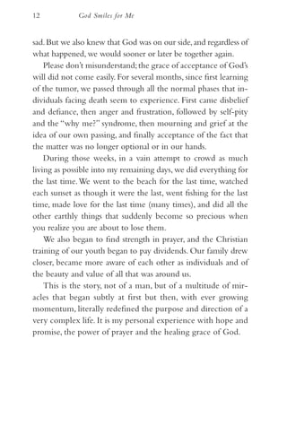12           God Smiles for Me


sad. But we also knew that God was on our side, and regardless of
what happened, we would sooner or later be together again.
    Please don’t misunderstand; the grace of acceptance of God’s
will did not come easily. For several months, since first learning
of the tumor, we passed through all the normal phases that in-
dividuals facing death seem to experience. First came disbelief
and defiance, then anger and frustration, followed by self-pity
and the “why me?” syndrome, then mourning and grief at the
idea of our own passing, and finally acceptance of the fact that
the matter was no longer optional or in our hands.
    During those weeks, in a vain attempt to crowd as much
living as possible into my remaining days, we did everything for
the last time. We went to the beach for the last time, watched
each sunset as though it were the last, went fishing for the last
time, made love for the last time (many times), and did all the
other earthly things that suddenly become so precious when
you realize you are about to lose them.
    We also began to find strength in prayer, and the Christian
training of our youth began to pay dividends. Our family drew
closer, became more aware of each other as individuals and of
the beauty and value of all that was around us.
    This is the story, not of a man, but of a multitude of mir-
acles that began subtly at first but then, with ever growing
momentum, literally redefined the purpose and direction of a
very complex life. It is my personal experience with hope and
promise, the power of prayer and the healing grace of God.
 