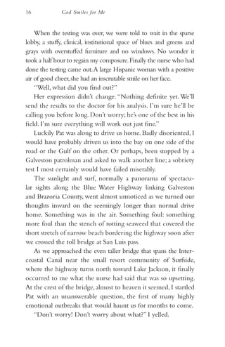 16            God Smiles for Me


    When the testing was over, we were told to wait in the sparse
lobby, a stuffy, clinical, institutional space of blues and greens and
grays with overstuffed furniture and no windows. No wonder it
took a half hour to regain my composure. Finally the nurse who had
done the testing came out. A large Hispanic woman with a positive
air of good cheer, she had an inscrutable smile on her face.
    “Well, what did you find out?”
    Her expression didn’t change. “Nothing definite yet. We’ll
send the results to the doctor for his analysis. I’m sure he’ll be
calling you before long. Don’t worry; he’s one of the best in his
field. I’m sure everything will work out just fine.”
    Luckily Pat was along to drive us home. Badly disoriented, I
would have probably driven us into the bay on one side of the
road or the Gulf on the other. Or perhaps, been stopped by a
Galveston patrolman and asked to walk another line; a sobriety
test I most certainly would have failed miserably.
    The sunlight and surf, normally a panorama of spectacu-
lar sights along the Blue Water Highway linking Galveston
and Brazoria County, went almost unnoticed as we turned our
thoughts inward on the seemingly longer than normal drive
home. Something was in the air. Something foul: something
more foul than the stench of rotting seaweed that covered the
short stretch of narrow beach bordering the highway soon after
we crossed the toll bridge at San Luis pass.
    As we approached the even taller bridge that spans the Inter-
coastal Canal near the small resort community of Surfside,
where the highway turns north toward Lake Jackson, it finally
occurred to me what the nurse had said that was so upsetting.
At the crest of the bridge, almost to heaven it seemed, I startled
Pat with an unanswerable question, the first of many highly
emotional outbreaks that would haunt us for months to come.
    “Don’t worry! Don’t worry about what?” I yelled.
 