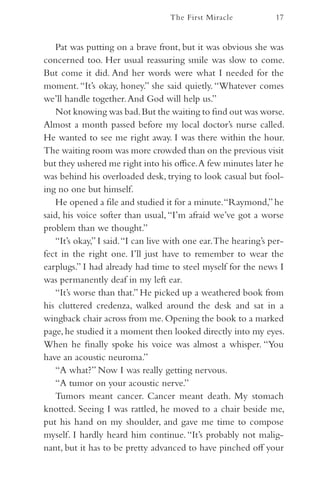 The First Miracle             17


   Pat was putting on a brave front, but it was obvious she was
concerned too. Her usual reassuring smile was slow to come.
But come it did. And her words were what I needed for the
moment. “It’s okay, honey.” she said quietly. “Whatever comes
we’ll handle together. And God will help us.”
   Not knowing was bad. But the waiting to find out was worse.
Almost a month passed before my local doctor’s nurse called.
He wanted to see me right away. I was there within the hour.
The waiting room was more crowded than on the previous visit
but they ushered me right into his office. A few minutes later he
was behind his overloaded desk, trying to look casual but fool-
ing no one but himself.
   He opened a file and studied it for a minute. “Raymond,” he
said, his voice softer than usual, “I’m afraid we’ve got a worse
problem than we thought.”
   “It’s okay,” I said. “I can live with one ear. The hearing’s per-
fect in the right one. I’ll just have to remember to wear the
earplugs.” I had already had time to steel myself for the news I
was permanently deaf in my left ear.
   “It’s worse than that.” He picked up a weathered book from
his cluttered credenza, walked around the desk and sat in a
wingback chair across from me. Opening the book to a marked
page, he studied it a moment then looked directly into my eyes.
When he finally spoke his voice was almost a whisper. “You
have an acoustic neuroma.”
   “A what?” Now I was really getting nervous.
   “A tumor on your acoustic nerve.”
   Tumors meant cancer. Cancer meant death. My stomach
knotted. Seeing I was rattled, he moved to a chair beside me,
put his hand on my shoulder, and gave me time to compose
myself. I hardly heard him continue. “It’s probably not malig-
nant, but it has to be pretty advanced to have pinched off your
 