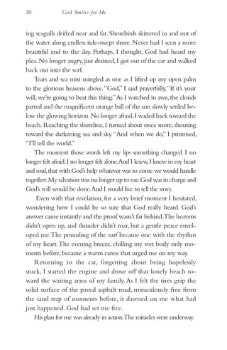 20             God Smiles for Me


ing seagulls drifted near and far. Shorebirds skittered in and out of
the water along endless tide-swept shore. Never had I seen a more
beautiful end to the day. Perhaps, I thought, God had heard my
plea. No longer angry, just drained, I got out of the car and walked
back out into the surf.
    Tears and sea mist mingled as one as I lifted up my open palm
to the glorious heavens above. “God,” I said prayerfully, “If it’s your
will, we’re going to beat this thing.” As I watched in awe, the clouds
parted and the magnificent orange ball of the sun slowly settled be-
low the glowing horizon. No longer afraid, I waded back toward the
beach. Reaching the shoreline, I turned about once more, shouting
toward the darkening sea and sky. “And when we do,” I promised,
“I’ll tell the world.”
    The moment those words left my lips something changed. I no
longer felt afraid. I no longer felt alone.And I knew, I knew in my heart
and soul, that with God’s help whatever was to come we would handle
together. My salvation was no longer up to me. God was in charge and
God’s will would be done.And I would live to tell the story.
     Even with that revelation, for a very brief moment I hesitated,
wondering how I could be so sure that God really heard. God’s
answer came instantly and the proof wasn’t far behind.The heavens
didn’t open up, and thunder didn’t roar, but a gentle peace envel-
oped me. The pounding of the surf became one with the rhythm
of my heart. The evening breeze, chilling my wet body only mo-
ments before, became a warm caress that urged me on my way.
    Returning to the car, forgetting about being hopelessly
stuck, I started the engine and drove off that lonely beach to-
ward the waiting arms of my family. As I felt the tires grip the
solid surface of the paved asphalt road, miraculously free from
the sand trap of moments before, it dawned on me what had
just happened. God had set me free.
    His plan for me was already in action.The miracles were underway.
 