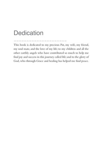 Dedication
—————————————————————
This book is dedicated to my precious Pat, my wife, my friend,
my soul mate, and the love of my life; to my children and all the
other earthly angels who have contributed so much to help me
find joy and success in this journey called life; and to the glory of
God, who through Grace and healing has helped me find peace.
 