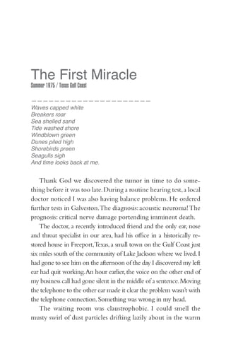 The First Miracle
Summer 1975 / Texas Gulf Coast

—————————————————————
Waves capped white
Breakers roar
Sea shelled sand
Tide washed shore
Windblown green
Dunes piled high
Shorebirds preen
Seagulls sigh
And time looks back at me.


    Thank God we discovered the tumor in time to do some-
thing before it was too late. During a routine hearing test, a local
doctor noticed I was also having balance problems. He ordered
further tests in Galveston.The diagnosis: acoustic neuroma! The
prognosis: critical nerve damage portending imminent death.
    The doctor, a recently introduced friend and the only ear, nose
and throat specialist in our area, had his office in a historically re-
stored house in Freeport,Texas, a small town on the Gulf Coast just
six miles south of the community of Lake Jackson where we lived. I
had gone to see him on the afternoon of the day I discovered my left
ear had quit working. An hour earlier, the voice on the other end of
my business call had gone silent in the middle of a sentence. Moving
the telephone to the other ear made it clear the problem wasn’t with
the telephone connection. Something was wrong in my head.
    The waiting room was claustrophobic. I could smell the
musty swirl of dust particles drifting lazily about in the warm
 