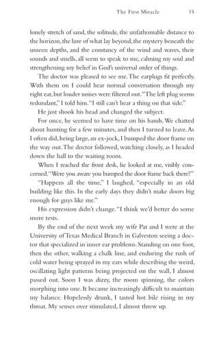 The First Miracle            15


lonely stretch of sand, the solitude, the unfathomable distance to
the horizon, the lure of what lay beyond, the mystery beneath the
unseen depths, and the constancy of the wind and waves, their
sounds and smells, all seem to speak to me, calming my soul and
strengthening my belief in God’s universal order of things.
    The doctor was pleased to see me. The earplugs fit perfectly.
With them on I could hear normal conversation through my
right ear, but louder noises were filtered out.“The left plug seems
redundant,” I told him. “I still can’t hear a thing on that side.”
    He just shook his head and changed the subject.
    For once, he seemed to have time on his hands. We chatted
about hunting for a few minutes, and then I turned to leave. As
I often did, being large, an ex-jock, I bumped the door frame on
the way out. The doctor followed, watching closely, as I headed
down the hall to the waiting room.
    When I reached the front desk, he looked at me, visibly con-
cerned.“Were you aware you bumped the door frame back there?”
    “Happens all the time,” I laughed, “especially in an old
building like this. In the early days they didn’t make doors big
enough for guys like me.”
    His expression didn’t change. “I think we’d better do some
more tests.
    By the end of the next week my wife Pat and I were at the
University of Texas Medical Branch in Galveston seeing a doc-
tor that specialized in inner ear problems. Standing on one foot,
then the other, walking a chalk line, and enduring the rush of
cold water being sprayed in my ears while describing the weird,
oscillating light patterns being projected on the wall, I almost
passed out. Soon I was dizzy, the room spinning, the colors
morphing into one. It became increasingly difficult to maintain
my balance. Hopelessly drunk, I tasted hot bile rising in my
throat. My senses over stimulated, I almost threw up.
 