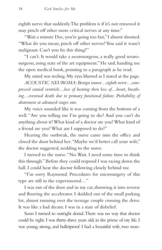 18             God Smiles for Me


eighth nerve that suddenly. The problem is if it’s not removed it
may pinch off other more critical nerves at any time.”
    “Wait a minute Doc, you’re going too fast,” I almost shouted.
“What do you mean, pinch off other nerves? You said it wasn’t
malignant. Can’t you fix this thing?”
    “I can’t. It would take a neurosurgeon, a really good neuro-
surgeon, using state of the art equipment.” He said, handing me
the open medical book, pointing to a paragraph as he read.
    My mind was reeling. My eyes blurred as I stared at the page.
    ACOUSTIC NEUROMA: Benign tumor…eighth nerve…com-
pressed cranial ventricle…loss of hearing then loss of…heart, breath-
ing…eventual death due to primary functional failure. Probability of
abatement at advanced stages rare.
    My voice sounded like it was coming from the bottom of a
well. “Are you telling me I’m going to die? And you can’t do
anything about it? What kind of a doctor are you? What kind of
a friend are you? What am I supposed to do?”
    Hearing the outbreak, the nurse came into the office and
closed the door behind her. “Maybe we’d better call your wife,”
the doctor suggested, nodding to the nurse.
    I turned to the nurse. “No. Wait. I need some time to think
this through.” Before they could respond I was racing down the
hall. I could hear the doctor following closely behind me.
    “I’m sorry Raymond. Procedures for microsurgery of this
type are still in the experimental…”
    I was out of the door and in my car, throwing it into reverse
and flooring the accelerator. I skidded out of the small parking
lot, almost running over the teenage couple crossing the drive.
It was like a bad dream. I was in a state of disbelief.
    Soon I turned to outright denial. There was no way that doctor
could be right. I was thirty-three years old, in the prime of my life. I
was young, strong, and bulletproof. I had a beautiful wife, two won-
 
