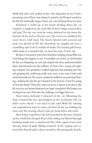 The First Miracle               19


derful kids and a sick mother-in-law who depended on me. I had a
promising career.There were things I wanted to do.Things I needed to
do. My life had hardly begun.There was a lot of living left to be done.
     Somehow I ended up at the beach. Rolling down the car
windows, I stopped on the sand. My favorite refuge seemed alien
and gray. The sky was overcast, misty, darkened to the point the
horizon of sky and sea became one.The water was muddied, the
waves heavy with foam. The beach, littered with seaweed and
trash, was devoid of life. No shorebirds, no seagulls, not even a
scrambling sand crab. It smelled of death.The humid gulf breeze,
suffocating as it saturated the car, bore the taste of stale salt.
     By then I was mad.It wasn’t fair.I had done nothing wrong.Why was
God letting this happen to me? I scrambled out of the car and headed
for the sea. Forgetting my new pin-striped suit, fancy patterned leather
shoes and red power tie, the uniform of choice for a young and aspir-
ing company vice-president, I walked right into that pulsating surf. Hot
and grasping, the swallowing swells were soon at my waist. Gritty sand
eroded beneath me.The unseen undertow pulled at my pants legs. Rais-
ing a shaking fist into the air, I shouted to the heavens.“God, I’m going
to beat this thing!”Then, the wind out of me, I almost went down. My
life was over, my dreams destroyed, my hope vanquished. My destiny was
no longer my own.This time the challenge was bigger than me.
     Head down, defeated, I returned to the car. Slamming the
door, I turned the key and stomped on the accelerator. The car
didn’t move. Stuck! I was stuck in the sand. With life running
out, suspended in time, in a place all alone by the sea. Folding my
arms over the steering wheel, I put my head down and cried.
     How long I wept there, I do not know, but by the time I looked
up the world had changed. Rays of the setting sun filtered through
breaking clouds, now a crimson red.The white capped waves were
dancing dunes of gold. Sliding remnants of the surging surf ca-
ressed the silvered sand, a silent serenade to the passing day. Search-
 