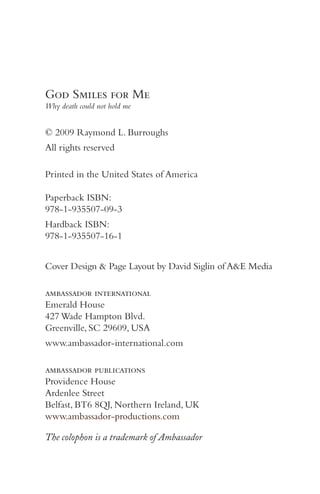 God Smiles for Me
Why death could not hold me


© 2009 Raymond L. Burroughs
All rights reserved

Printed in the United States of America

Paperback ISBN:
978-1-935507-09-3
Hardback ISBN:
978-1-935507-16-1


Cover Design & Page Layout by David Siglin of A&E Media

ambassador international
Emerald House
427 Wade Hampton Blvd.
Greenville, SC 29609, USA
www.ambassador-international.com

ambassador publications
Providence House
Ardenlee Street
Belfast, BT6 8QJ, Northern Ireland, UK
www.ambassador-productions.com

The colophon is a trademark of Ambassador
 