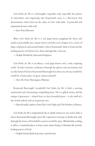 God Smiles for Me is a thoroughly enjoyable read, especially the poetry.
A miraculous and engrossing tale, Raymond’s story is a life-lesson that
demonstrates what God can do when we live with faith. A powerful and
inspirational story told well.
  — Jane Ray, Educator


  Wow, God Smiles for Me is a real page-turner, gripping the heart and
mind so powerfully one cannot wait to read the next chapter. It is a story of
hope, of physical and mental battles, where Raymond’s faith in God and the
healing power of Christ’s love shine through like a beacon.
  — Ralph Hendricks, Structural Engineer


  God Smiles for Me is excellent, a real page-turner and a truly inspiring
work! If only everyone could peer through the gloom and uncertainty and
see the hand of God as Raymond Burroughs has done, my oh my, would the
world be a better place. A great witness indeed!!
  — Rev Dr. Peter Harrington, Minister


  Raymond Burroughs’ wonderful God Smiles for Me is both a moving
testimonial and a fascinating, compelling story. He is a gifted writer, and his
unique experiences – related here in clear, beautiful prose – is the stuff of a
fine book indeed, and an important one.
  — Ron Rozelle, author of Into That Good Night and The Windows of Heaven.


  God Smiles for Me is inspirational. An in depth witness to one man’s faith, it
shares Raymond Burroughs’ great life experience, leaving no doubt that only
through the Grace of God did he survive to tell the story. Worthwhile reading,
it offers a wonderful place to learn more about living a Christian life and the
healing power of God.
  — Ralph David, Bank Executive and Investor
 