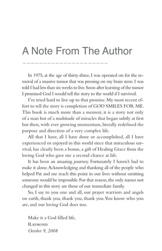 A Note From The Author
—————————————————————


    In 1975, at the age of thirty-three, I was operated on for the re-
moval of a massive tumor that was pressing on my brain stem. I was
told I had less than six weeks to live. Soon after learning of the tumor
I promised God I would tell the story to the world if I survived.
    I’ve tried hard to live up to that promise. My most recent ef-
fort to tell the story is completion of GOD SMILES FOR ME.
This book is much more than a memoir, it is a story not only
of a man but of a multitude of miracles that began subtly at first
but then, with ever growing momentum, literally redefined the
purpose and direction of a very complex life.
    All that I have, all I have done or accomplished, all I have
experienced or enjoyed in this world since that miraculous sur-
vival, has clearly been a bonus, a gift of Healing Grace from the
loving God who gave me a second chance at life.
    It has been an amazing journey. Fortunately I haven’t had to
make it alone. Acknowledging and thanking all of the people who
helped Pat and me reach this point in our lives without omitting
someone would be impossible. For that reason, the only names not
changed in this story are those of our immediate family.
    So, I say to you one and all, our prayer warriors and angels
on earth, thank you, thank you, thank you.You know who you
are, and our loving God does too.

   Make it a God filled life,
   Raymond
   October 9, 2008
 
