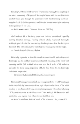 Reading God Smiles for Me cover to cover in one evening, I was caught up in
the sweet recounting of Raymond Burroughs’ brush with eternity. Raymond
carefully takes you through his experience with heartwarming and heart-
stopping detail. Both his experiences and his miraculous recovery give testimony
to the goodness of our God.
   — Susan Moore, owner, Sonshine Book and Gift Shop


   God Smiles for Me is absolutely marvelous. It is an inspirational, especially
moving Christian message. Flowing without effort, Raymond Burroughs’
writing is quite effective; the voice strong, the dialogue excellent, the description
beautiful. This extraordinary true story kept me reading way into the night.
   — Patricia Soledade, Freelance Editor


   Driven by a promise to share his miracle with the world, author Raymond
Burroughs lays his soul bare in an honest heartfelt rendering of his brush with
mortality and his faith in God. It is a must read for all walks of life and most
especially for those facing impossible odds. In God Smiles for Me, Burroughs
delivers on his promise.
   — Bill Cornwell, Editor & Publisher, The Facts Newspaper


   Raymond Burroughs’ story of faith and courage needed to be told. Challenged
in my own faith, by his testimony, I was especially moved as I read of the initial
reaction of his children following his devastating surgery. I found myself asking
“If that were me what would I have done?” God Smiles for Me documents with
clarity that God is good even when it seems that life is not.
   — Ken Christoffersen, Pastor, Church of the Nazarene, Lake Jackson,TX
 