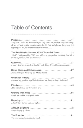 Table of Contents
—————————————————————

Prologue . . . . . . . . . . . . . . . . . . . . . . . . . . . . . . . . . . . . . . . . . . . . 11
They said I would die. They were right. They said I was finished. They were wrong.
At age 33 and on that operating table the life God had planned for me was just
beginning — but first he introduced me to heaven. . . .

The First Miracle: Summer 1975 / Texas Gulf Coast . . . . . . . . . 13
“God,” I said prayerfully “if it’s your will, we’re going to beat this thing. And when
we do,” I promised, “I’ll tell the world.”

Questions . . . . . . . . . . . . . . . . . . . . . . . . . . . . . . . . . . . . . . . . . . 21
I wasn’t dead yet, so maybe I shouldn’t rush things. If a child could have faith...

Home, Hope, and Helplessness . . . . . . . . . . . . . . . . . . . . . . . . . 27
It was the longest day of my life. Maybe the last.

Unfamiliar Territory . . . . . . . . . . . . . . . . . . . . . . . . . . . . . . . . . . . 35
It seemed my guardian angel had abandoned me. I was no longer bulletproof.

Priorities . . . . . . . . . . . . . . . . . . . . . . . . . . . . . . . . . . . . . . . . . . . 49
All I wanted to do was live and let live.

Grieving Then Hope . . . . . . . . . . . . . . . . . . . . . . . . . . . . . . . . . . 55
It took me a while to accept the truth.

Departing . . . . . . . . . . . . . . . . . . . . . . . . . . . . . . . . . . . . . . . . . . 61
I should have known God had a plan.

A Rough Beginning . . . . . . . . . . . . . . . . . . . . . . . . . . . . . . . . . . . 73
It was the grip of a healer.

The Preacher . . . . . . . . . . . . . . . . . . . . . . . . . . . . . . . . . . . . . . . . 81
The voice was guttural, almost a growl.
 