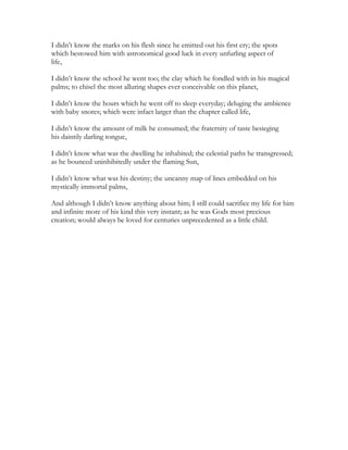 I didn’t know the marks on his flesh since he emitted out his first cry; the spots
which bestowed him with astronomical good luck in every unfurling aspect of
life,
I didn’t know the school he went too; the clay which he fondled with in his magical
palms; to chisel the most alluring shapes ever conceivable on this planet,
I didn’t know the hours which he went off to sleep everyday; deluging the ambience
with baby snores; which were infact larger than the chapter called life,
I didn’t know the amount of milk he consumed; the fraternity of taste besieging
his daintily darling tongue,
I didn’t know what was the dwelling he inhabited; the celestial paths he transgressed;
as he bounced uninhibitedly under the flaming Sun,
I didn’t know what was his destiny; the uncanny map of lines embedded on his
mystically immortal palms,
And although I didn’t know anything about him; I still could sacrifice my life for him
and infinite more of his kind this very instant; as he was Gods most precious
creation; would always be loved for centuries unprecedented as a little child.
 
