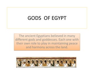 GODS OF EGYPT 
The ancient Egyptians believed in many 
different gods and goddesses. Each one with 
their own role to play in maintaining peace 
and harmony across the land. 
 