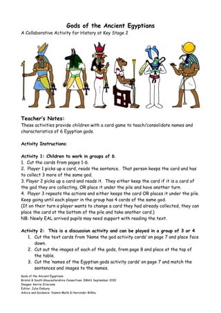 Gods of the Ancient Egyptians
A Collaborative Activity for History at Key Stage 2

Teacher’s Notes:

These activities provide children with a card game to teach/consolidate names and
characteristics of 6 Egyptian gods.
Activity Instructions:
Activity 1: Children to work in groups of 6.
1. Cut the cards from pages 1-6.
2. Player 1 picks up a card, reads the sentence. That person keeps the card and has
to collect 3 more of the same god.
3. Player 2 picks up a card and reads it. They either keep the card if it is a card of
the god they are collecting, OR place it under the pile and have another turn.
4. Player 3 repeats the actions and either keeps the card OR places it under the pile.
Keep going until each player in the group has 4 cards of the same god.
(If on their turn a player wants to change a card they had already collected, they can
place the card at the bottom of the pile and take another card.)
NB: Newly EAL arrived pupils may need support with reading the text.
Activity 2: This is a discussion activity and can be played in a group of 3 or 4
1. Cut the text cards from ‘Name the god activity cards’ on page 7 and place face
down.
2. Cut out the images of each of the gods, from page 8 and place at the top of
the table.
3. Cut the ‘names of the Egyptian gods activity cards’ on page 7 and match the
sentences and images to the names.
Gods of the Ancient Egyptians
Bristol & South Gloucestershire Consortium: EMAS September 2010
Images: Kerrie Criscione
Editor: Julie Embury
Advice and Guidance: Yasmin Malik & Harvinder Bilkhu

 
