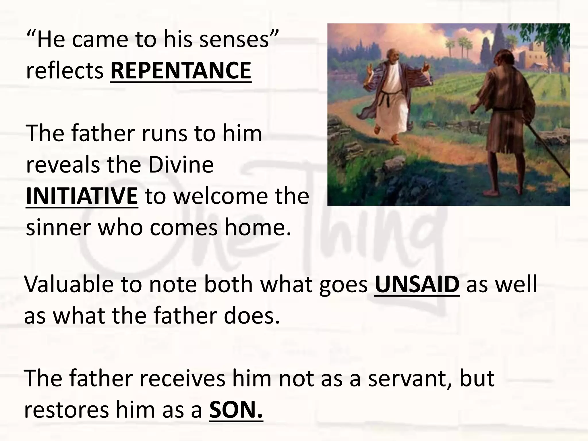 Valuable to note both what goes UNSAID as well
as what the father does.
The father receives him not as a servant, but
restores him as a SON.
“He came to his senses”
reflects REPENTANCE
The father runs to him
reveals the Divine
INITIATIVE to welcome the
sinner who comes home.
 