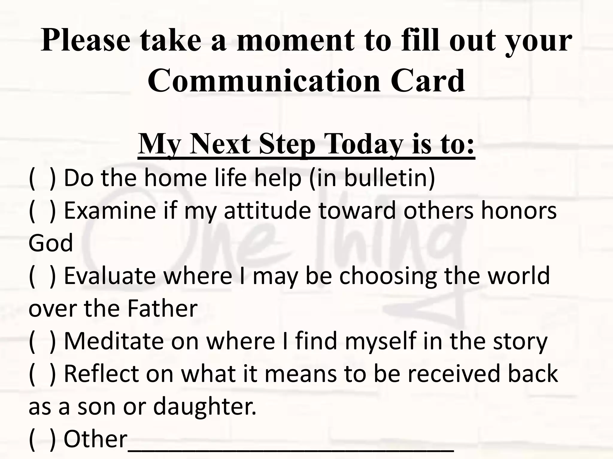Please take a moment to fill out your
Communication Card
My Next Step Today is to:
( ) Do the home life help (in bulletin)
( ) Examine if my attitude toward others honors
God
( ) Evaluate where I may be choosing the world
over the Father
( ) Meditate on where I find myself in the story
( ) Reflect on what it means to be received back
as a son or daughter.
( ) Other________________________
 