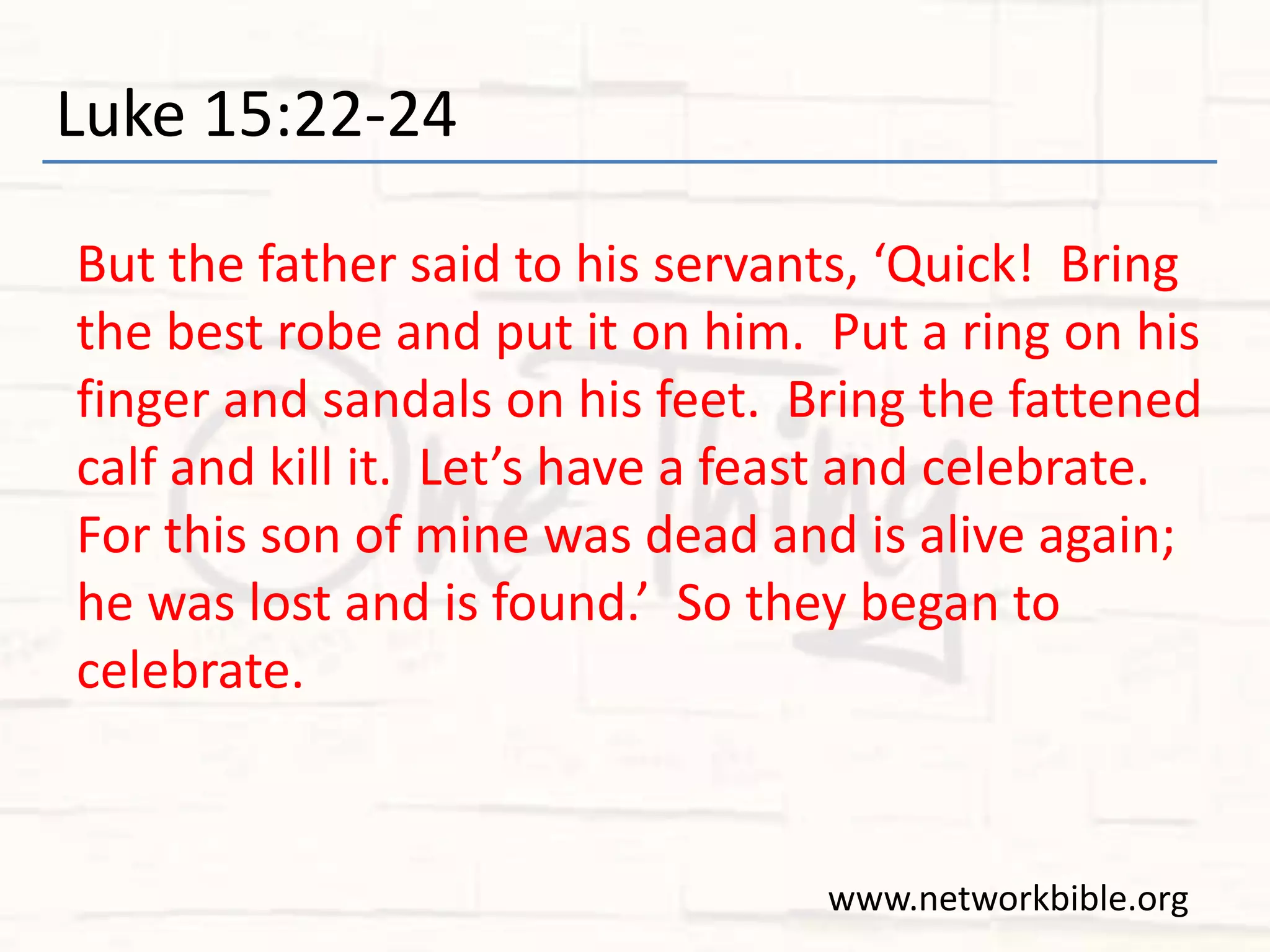 Luke 15:22-24
But the father said to his servants, ‘Quick! Bring
the best robe and put it on him. Put a ring on his
finger and sandals on his feet. Bring the fattened
calf and kill it. Let’s have a feast and celebrate.
For this son of mine was dead and is alive again;
he was lost and is found.’ So they began to
celebrate.
www.networkbible.org
 