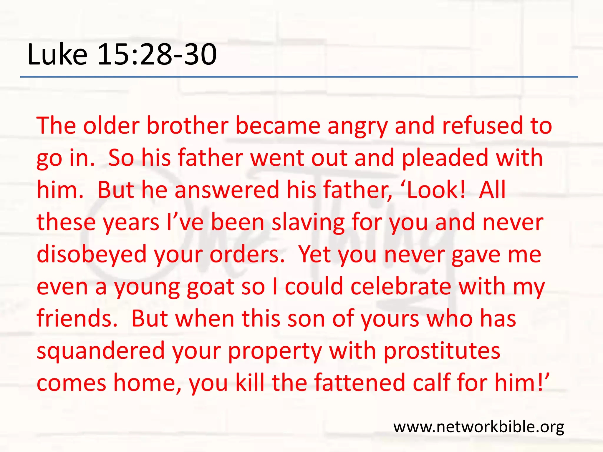 Luke 15:28-30
The older brother became angry and refused to
go in. So his father went out and pleaded with
him. But he answered his father, ‘Look! All
these years I’ve been slaving for you and never
disobeyed your orders. Yet you never gave me
even a young goat so I could celebrate with my
friends. But when this son of yours who has
squandered your property with prostitutes
comes home, you kill the fattened calf for him!’
www.networkbible.org
 