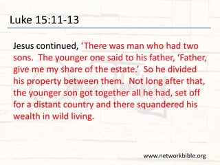 Luke 15:11-13
Jesus continued, ‘There was man who had two
sons. The younger one said to his father, ‘Father,
give me my share of the estate.’ So he divided
his property between them. Not long after that,
the younger son got together all he had, set off
for a distant country and there squandered his
wealth in wild living.
www.networkbible.org
 