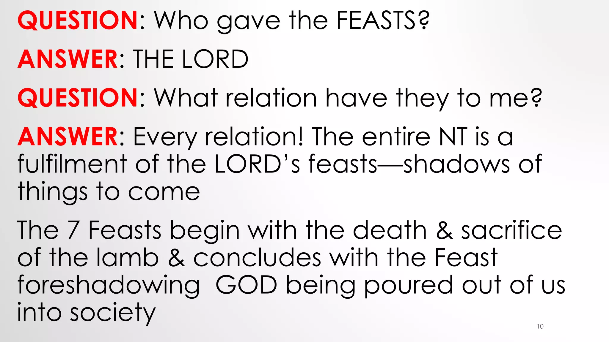 QUESTION: Who gave the FEASTS?
ANSWER: THE LORD
QUESTION: What relation have they to me?
ANSWER: Every relation! The entire NT is a
fulfilment of the LORD’s feasts—shadows of
things to come
The 7 Feasts begin with the death & sacrifice
of the lamb & concludes with the Feast
foreshadowing GOD being poured out of us
into society 10
 