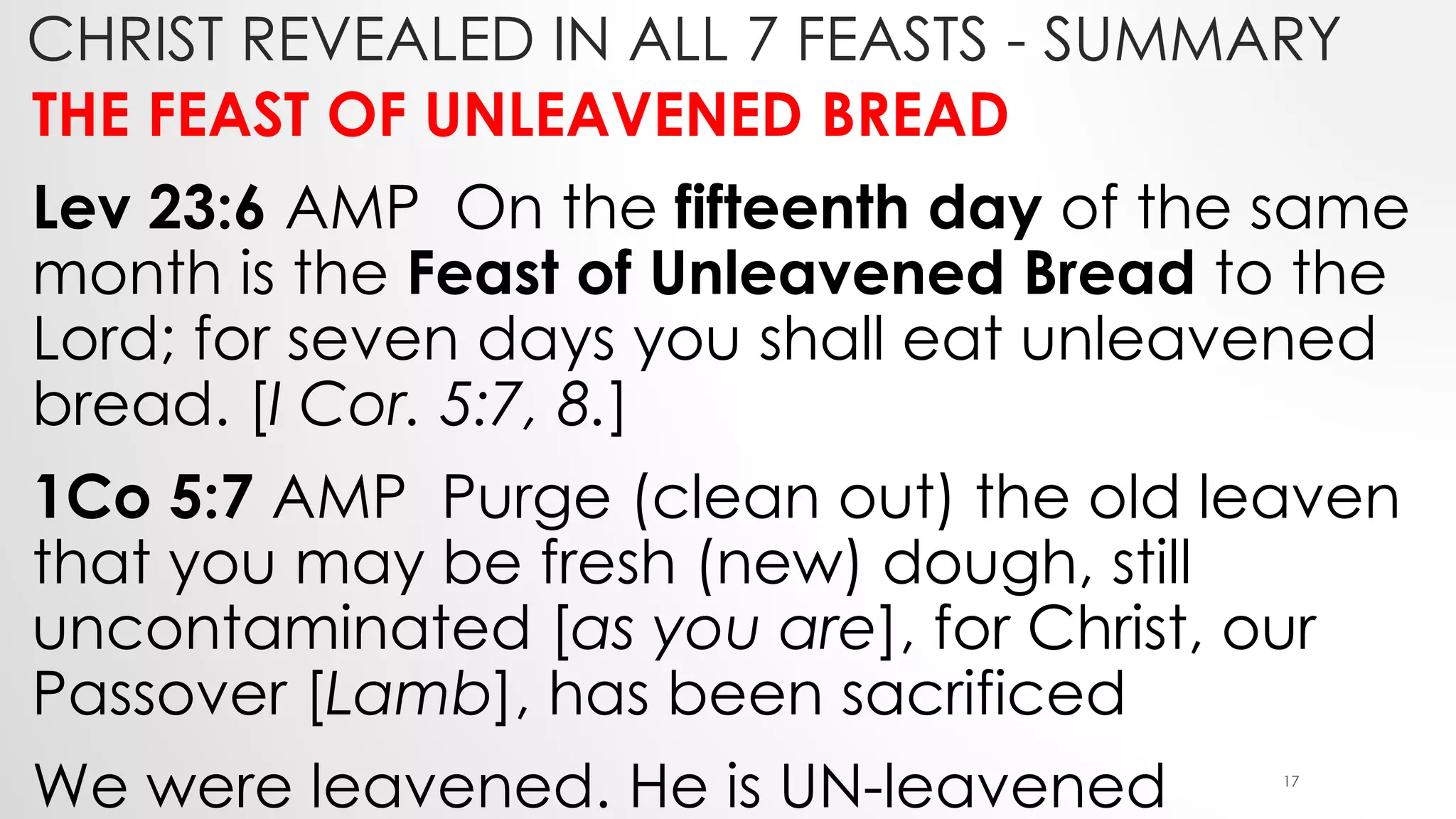 CHRIST REVEALED IN ALL 7 FEASTS - SUMMARY
THE FEAST OF UNLEAVENED BREAD
Lev 23:6 AMP On the fifteenth day of the same
month is the Feast of Unleavened Bread to the
Lord; for seven days you shall eat unleavened
bread. [I Cor. 5:7, 8.]
1Co 5:7 AMP Purge (clean out) the old leaven
that you may be fresh (new) dough, still
uncontaminated [as you are], for Christ, our
Passover [Lamb], has been sacrificed
We were leavened. He is UN-leavened 17
 